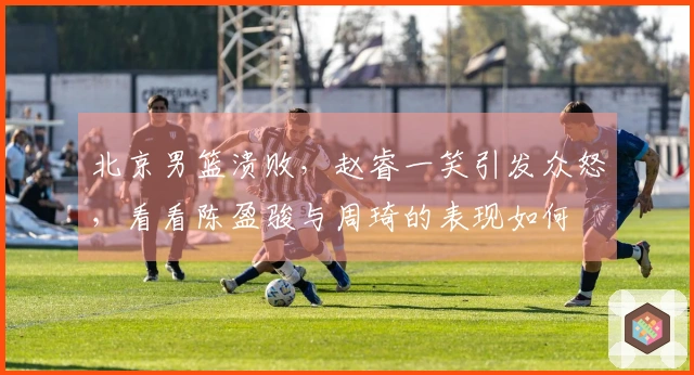 北京男篮溃败,赵睿一笑引发众怒,看看陈盈骏与周琦的表现如何