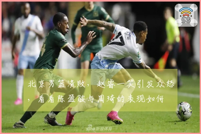 北京男篮溃败，赵睿一笑引发众怒，看看陈盈骏与周琦的表现如何